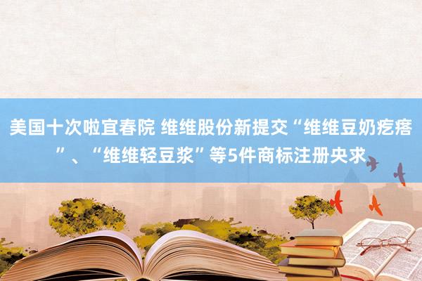 美国十次啦宜春院 维维股份新提交“维维豆奶疙瘩”、“维维轻豆浆”等5件商标注册央求