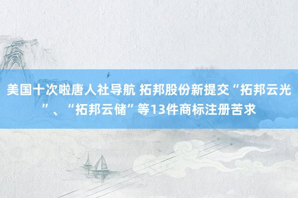 美国十次啦唐人社导航 拓邦股份新提交“拓邦云光”、“拓邦云储”等13件商标注册苦求