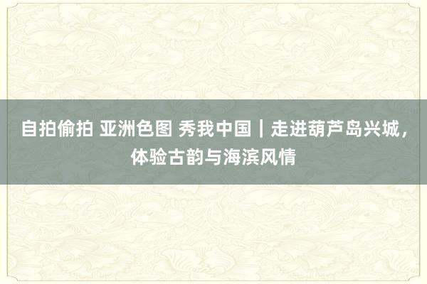 自拍偷拍 亚洲色图 秀我中国｜走进葫芦岛兴城，体验古韵与海滨风情