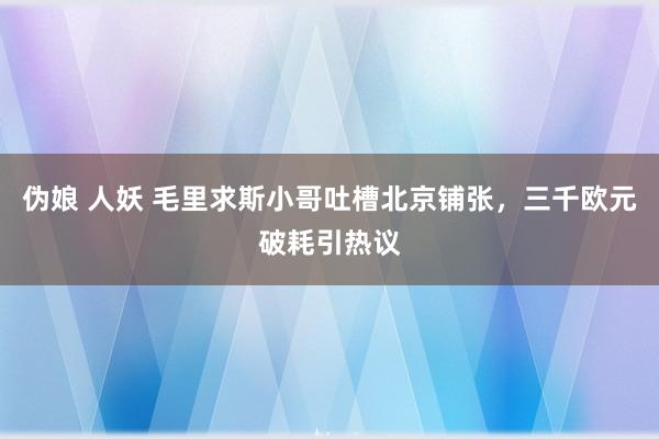 伪娘 人妖 毛里求斯小哥吐槽北京铺张，三千欧元破耗引热议