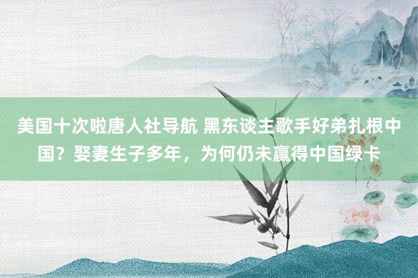 美国十次啦唐人社导航 黑东谈主歌手好弟扎根中国？娶妻生子多年，为何仍未赢得中国绿卡