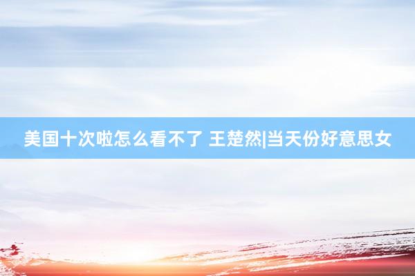 美国十次啦怎么看不了 王楚然|当天份好意思女