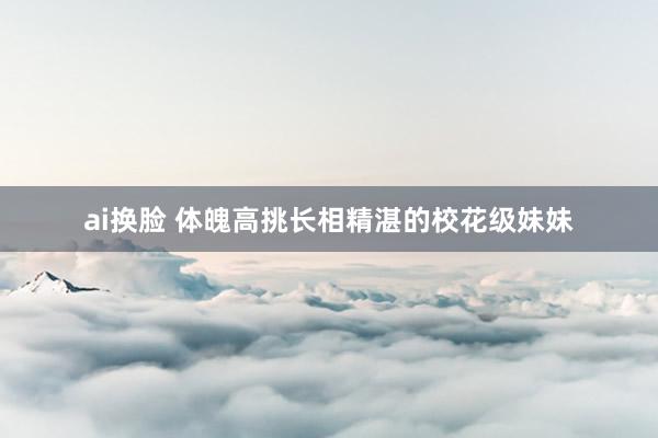 ai换脸 体魄高挑长相精湛的校花级妹妹