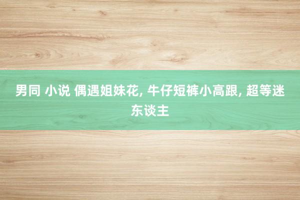 男同 小说 偶遇姐妹花, 牛仔短裤小高跟, 超等迷东谈主