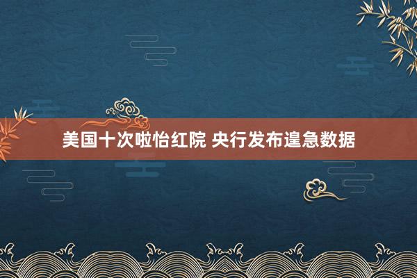 美国十次啦怡红院 央行发布遑急数据