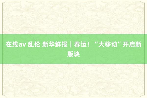 在线av 乱伦 新华鲜报｜春运！“大移动”开启新版块