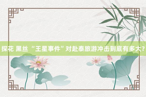 探花 黑丝 “王星事件”对赴泰旅游冲击到底有多大？