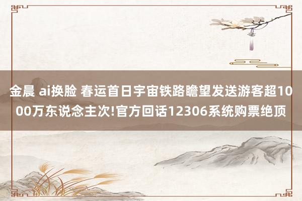金晨 ai换脸 春运首日宇宙铁路瞻望发送游客超1000万东说念主次!官方回话12306系统购票绝顶