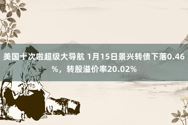 美国十次啦超级大导航 1月15日景兴转债下落0.46%，转股溢价率20.02%