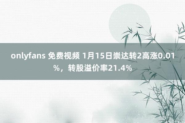 onlyfans 免费视频 1月15日崇达转2高涨0.01%，转股溢价率21.4%