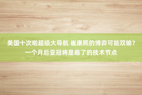 美国十次啦超级大导航 崔康熙的博弈可能双输？一个月后亚冠将是临了的技术节点
