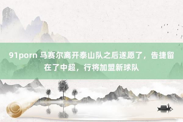 91porn 马赛尔离开泰山队之后遂愿了，告捷留在了中超，行将加盟新球队