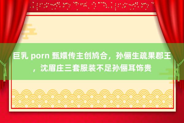巨乳 porn 甄嬛传主创鸠合，孙俪生疏果郡王，沈眉庄三套服装不足孙俪耳饰贵