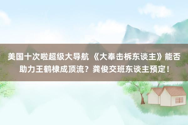 美国十次啦超级大导航 《大奉击柝东谈主》能否助力王鹤棣成顶流？龚俊交班东谈主预定！