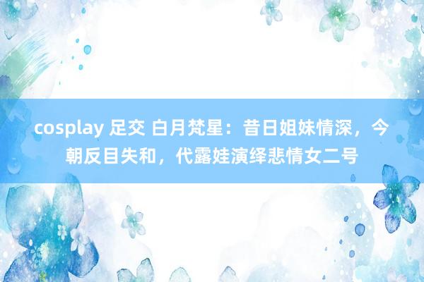 cosplay 足交 白月梵星：昔日姐妹情深，今朝反目失和，代露娃演绎悲情女二号