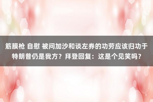 筋膜枪 自慰 被问加沙和谈左券的功劳应该归功于特朗普仍是我方？拜登回复：这是个见笑吗？