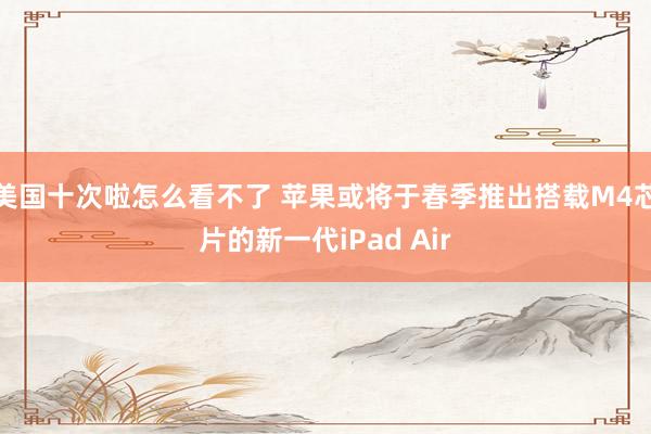 美国十次啦怎么看不了 苹果或将于春季推出搭载M4芯片的新一代iPad Air