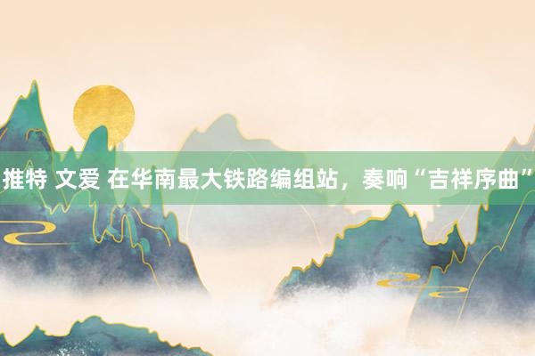 推特 文爱 在华南最大铁路编组站，奏响“吉祥序曲”