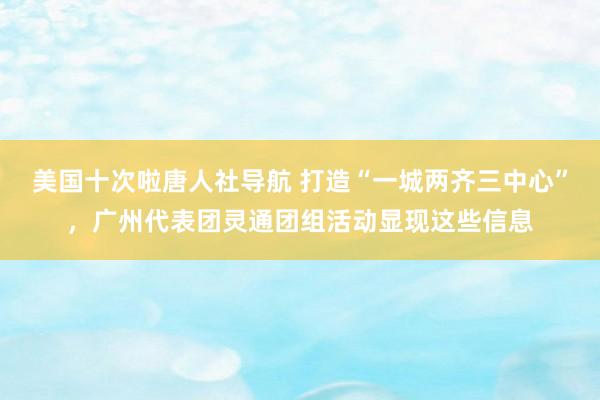 美国十次啦唐人社导航 打造“一城两齐三中心”，广州代表团灵通团组活动显现这些信息