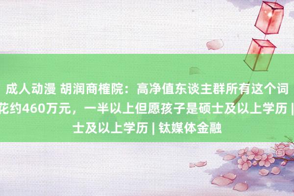 成人动漫 胡润商榷院：高净值东谈主群所有这个词给子女莳植花约460万元，一半以上但愿孩子是硕士及以上学历 | 钛媒体金融