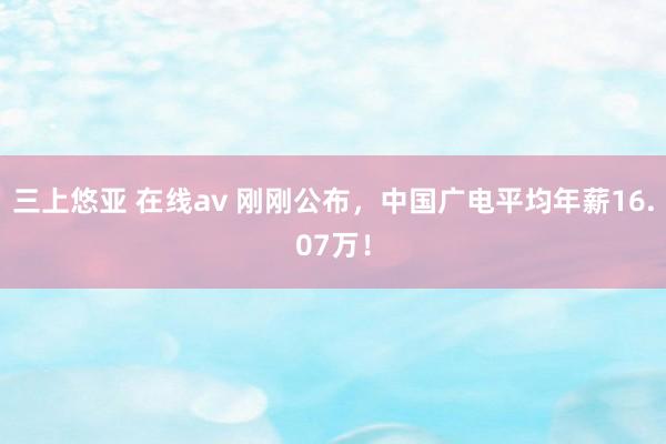 三上悠亚 在线av 刚刚公布，中国广电平均年薪16.07万！
