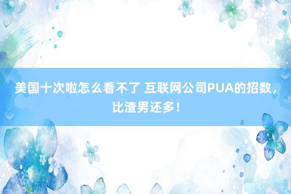 美国十次啦怎么看不了 互联网公司PUA的招数，比渣男还多！