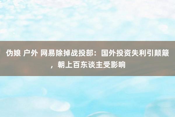 伪娘 户外 网易除掉战投部：国外投资失利引颠簸，朝上百东谈主受影响
