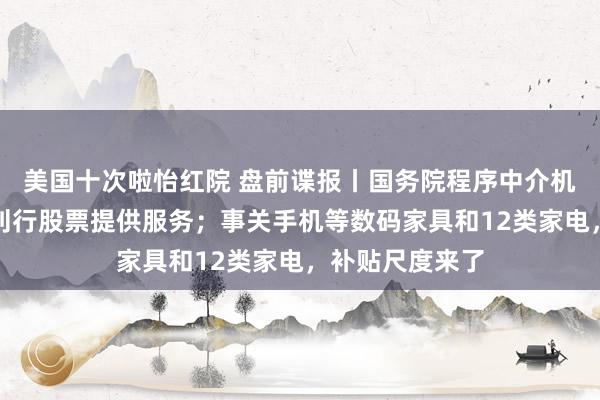 美国十次啦怡红院 盘前谍报丨国务院程序中介机构为公司公开刊行股票提供服务；事关手机等数码家具和12类家电，补贴尺度来了