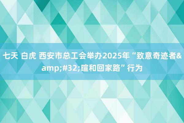 七天 白虎 西安市总工会举办2025年“致意奇迹者&#32;暄和回家路”行为