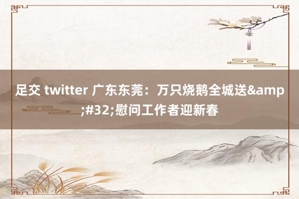 足交 twitter 广东东莞：万只烧鹅全城送&#32;慰问工作者迎新春