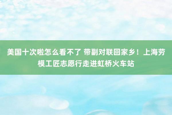 美国十次啦怎么看不了 带副对联回家乡！上海劳模工匠志愿行走进虹桥火车站