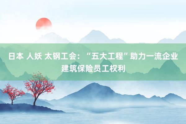 日本 人妖 太钢工会：“五大工程”助力一流企业建筑保险员工权利