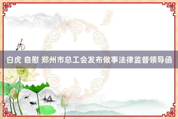 白虎 自慰 郑州市总工会发布做事法律监督领导函