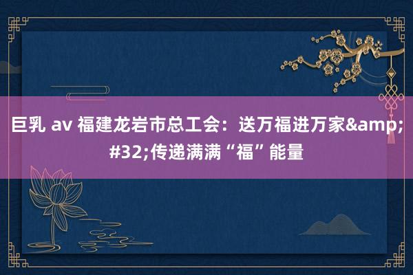巨乳 av 福建龙岩市总工会：送万福进万家&#32;传递满满“福”能量