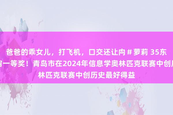 爸爸的乖女儿，打飞机，口交还让禸＃萝莉 35东说念主获宇宙一等奖！青岛市在2024年信息学奥林匹克联赛中创历史最好得益
