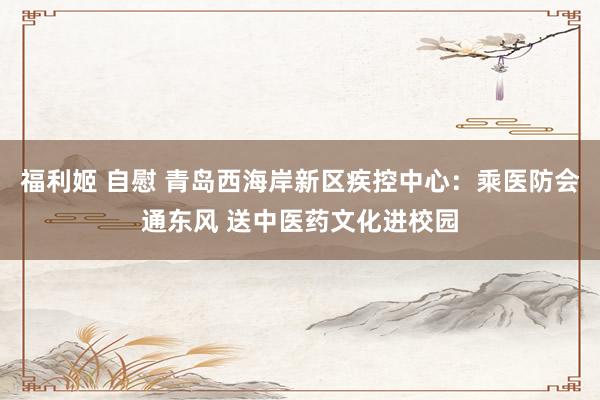 福利姬 自慰 青岛西海岸新区疾控中心：乘医防会通东风 送中医药文化进校园