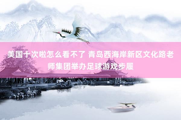 美国十次啦怎么看不了 青岛西海岸新区文化路老师集团举办足球游戏步履