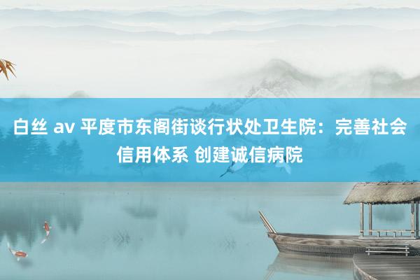 白丝 av 平度市东阁街谈行状处卫生院：完善社会信用体系 创建诚信病院