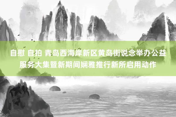 自慰 自拍 青岛西海岸新区黄岛街说念举办公益服务大集暨新期间娴雅推行新所启用动作
