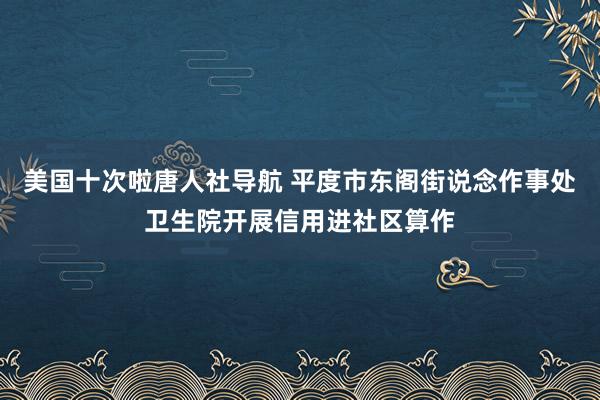 美国十次啦唐人社导航 平度市东阁街说念作事处卫生院开展信用进社区算作