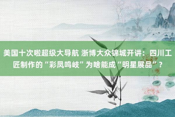 美国十次啦超级大导航 浙博大众锦城开讲：四川工匠制作的“彩凤鸣岐”为啥能成“明星展品”？