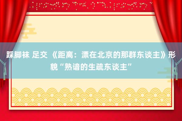 踩脚袜 足交 《距离：漂在北京的那群东谈主》形貌“熟谙的生疏东谈主”