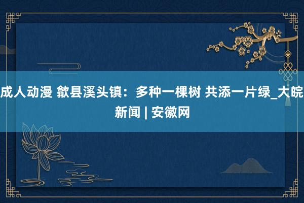 成人动漫 歙县溪头镇：多种一棵树 共添一片绿_大皖新闻 | 安徽网