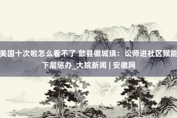 美国十次啦怎么看不了 歙县徽城镇：讼师进社区赋能下层惩办_大皖新闻 | 安徽网