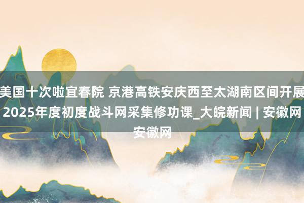 美国十次啦宜春院 京港高铁安庆西至太湖南区间开展2025年度初度战斗网采集修功课_大皖新闻 | 安徽网