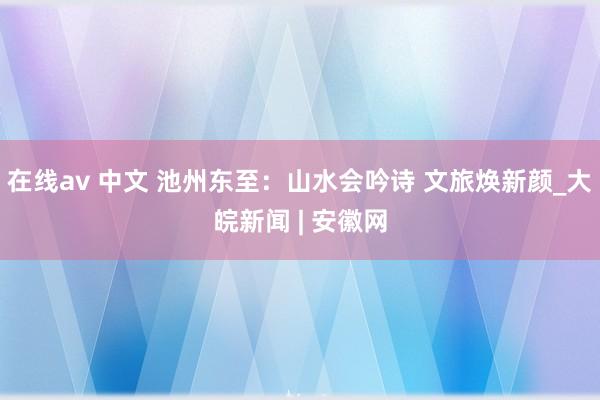 在线av 中文 池州东至：山水会吟诗 文旅焕新颜_大皖新闻 | 安徽网