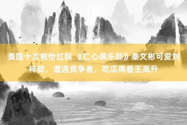 美国十次啦怡红院 《仁心俱乐部》秦文彬可爱刘梓懿，遭遇竞争者，吃瓜得看王高升