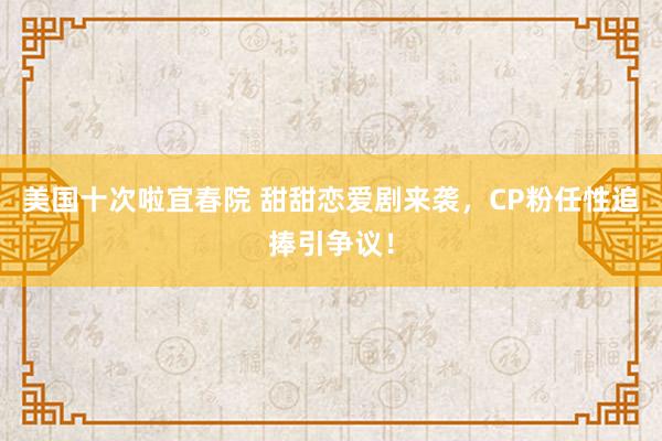 美国十次啦宜春院 甜甜恋爱剧来袭，CP粉任性追捧引争议！