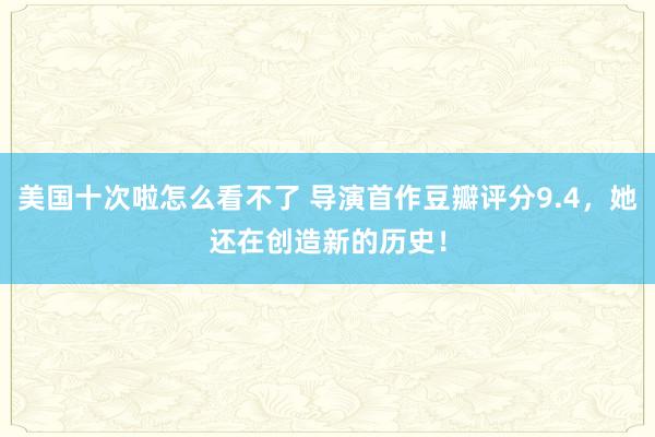 美国十次啦怎么看不了 导演首作豆瓣评分9.4，她还在创造新的历史！
