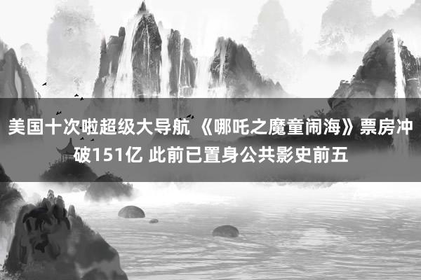 美国十次啦超级大导航 《哪吒之魔童闹海》票房冲破151亿 此前已置身公共影史前五